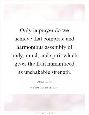 Only in prayer do we achieve that complete and harmonious assembly of body, mind, and spirit which gives the frail human reed its unshakable strength Picture Quote #1