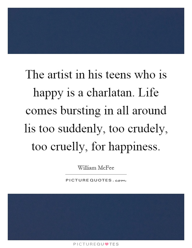 The artist in his teens who is happy is a charlatan. Life comes bursting in all around lis too suddenly, too crudely, too cruelly, for happiness Picture Quote #1