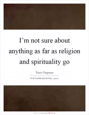 I’m not sure about anything as far as religion and spirituality go Picture Quote #1