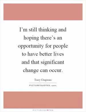 I’m still thinking and hoping there’s an opportunity for people to have better lives and that significant change can occur Picture Quote #1