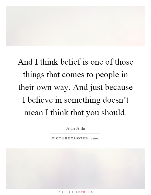 And I think belief is one of those things that comes to people in their own way. And just because I believe in something doesn't mean I think that you should Picture Quote #1