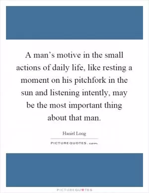 A man’s motive in the small actions of daily life, like resting a moment on his pitchfork in the sun and listening intently, may be the most important thing about that man Picture Quote #1