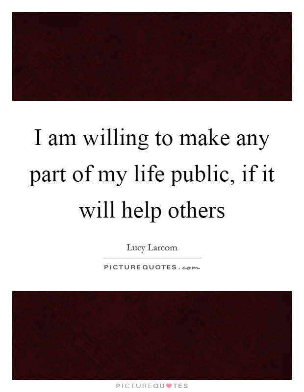 I am willing to make any part of my life public, if it will help others Picture Quote #1