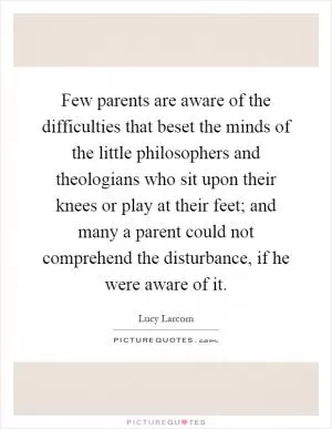 Few parents are aware of the difficulties that beset the minds of the little philosophers and theologians who sit upon their knees or play at their feet; and many a parent could not comprehend the disturbance, if he were aware of it Picture Quote #1