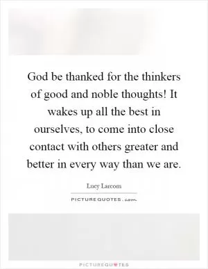 God be thanked for the thinkers of good and noble thoughts! It wakes up all the best in ourselves, to come into close contact with others greater and better in every way than we are Picture Quote #1