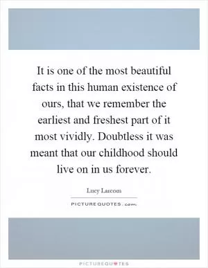 It is one of the most beautiful facts in this human existence of ours, that we remember the earliest and freshest part of it most vividly. Doubtless it was meant that our childhood should live on in us forever Picture Quote #1