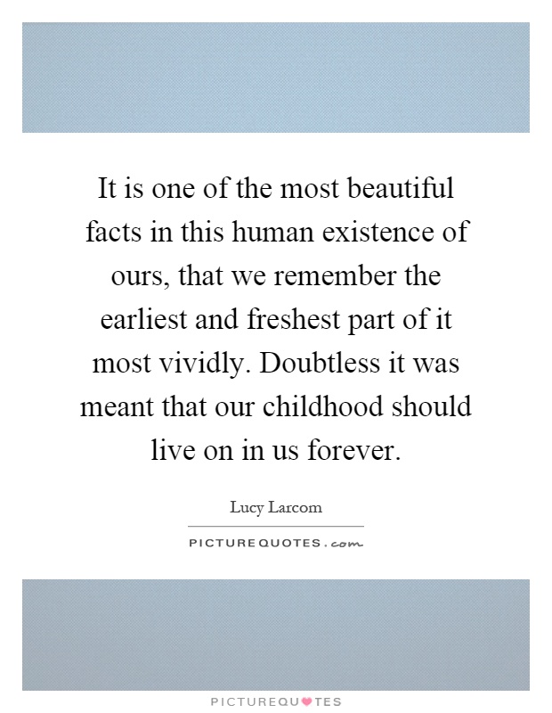 It is one of the most beautiful facts in this human existence of ours, that we remember the earliest and freshest part of it most vividly. Doubtless it was meant that our childhood should live on in us forever Picture Quote #1