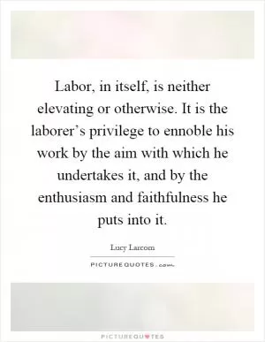 Labor, in itself, is neither elevating or otherwise. It is the laborer’s privilege to ennoble his work by the aim with which he undertakes it, and by the enthusiasm and faithfulness he puts into it Picture Quote #1