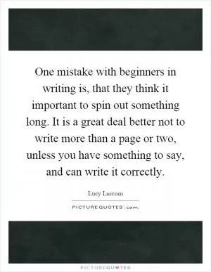 One mistake with beginners in writing is, that they think it important to spin out something long. It is a great deal better not to write more than a page or two, unless you have something to say, and can write it correctly Picture Quote #1