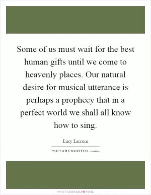 Some of us must wait for the best human gifts until we come to heavenly places. Our natural desire for musical utterance is perhaps a prophecy that in a perfect world we shall all know how to sing Picture Quote #1