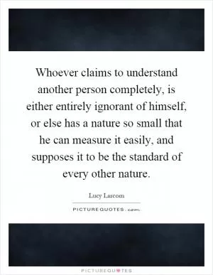 Whoever claims to understand another person completely, is either entirely ignorant of himself, or else has a nature so small that he can measure it easily, and supposes it to be the standard of every other nature Picture Quote #1