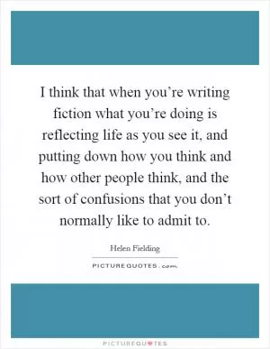 I think that when you’re writing fiction what you’re doing is reflecting life as you see it, and putting down how you think and how other people think, and the sort of confusions that you don’t normally like to admit to Picture Quote #1