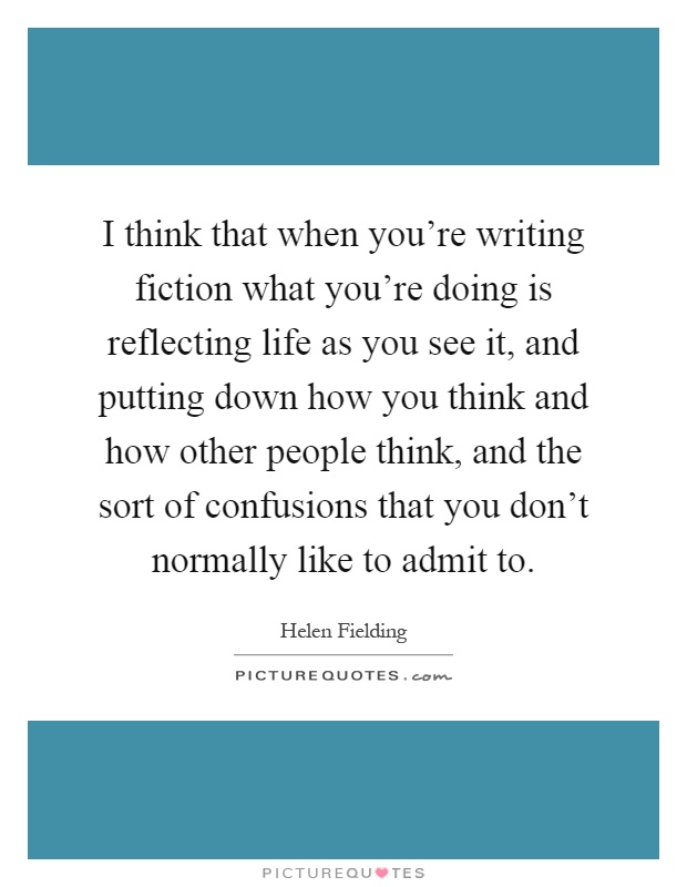 I think that when you're writing fiction what you're doing is reflecting life as you see it, and putting down how you think and how other people think, and the sort of confusions that you don't normally like to admit to Picture Quote #1