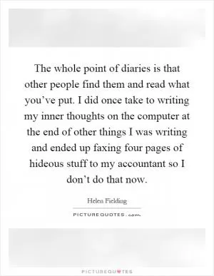The whole point of diaries is that other people find them and read what you’ve put. I did once take to writing my inner thoughts on the computer at the end of other things I was writing and ended up faxing four pages of hideous stuff to my accountant so I don’t do that now Picture Quote #1