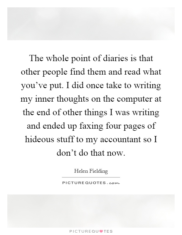 The whole point of diaries is that other people find them and read what you've put. I did once take to writing my inner thoughts on the computer at the end of other things I was writing and ended up faxing four pages of hideous stuff to my accountant so I don't do that now Picture Quote #1