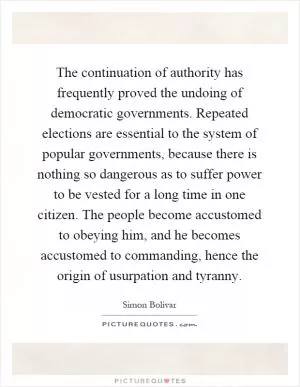 The continuation of authority has frequently proved the undoing of democratic governments. Repeated elections are essential to the system of popular governments, because there is nothing so dangerous as to suffer power to be vested for a long time in one citizen. The people become accustomed to obeying him, and he becomes accustomed to commanding, hence the origin of usurpation and tyranny Picture Quote #1