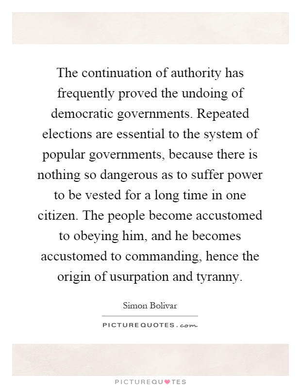 The continuation of authority has frequently proved the undoing of democratic governments. Repeated elections are essential to the system of popular governments, because there is nothing so dangerous as to suffer power to be vested for a long time in one citizen. The people become accustomed to obeying him, and he becomes accustomed to commanding, hence the origin of usurpation and tyranny Picture Quote #1
