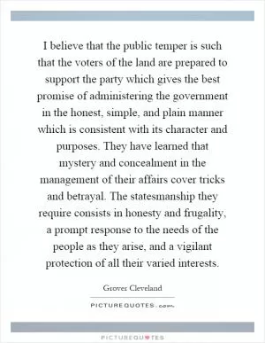 I believe that the public temper is such that the voters of the land are prepared to support the party which gives the best promise of administering the government in the honest, simple, and plain manner which is consistent with its character and purposes. They have learned that mystery and concealment in the management of their affairs cover tricks and betrayal. The statesmanship they require consists in honesty and frugality, a prompt response to the needs of the people as they arise, and a vigilant protection of all their varied interests Picture Quote #1