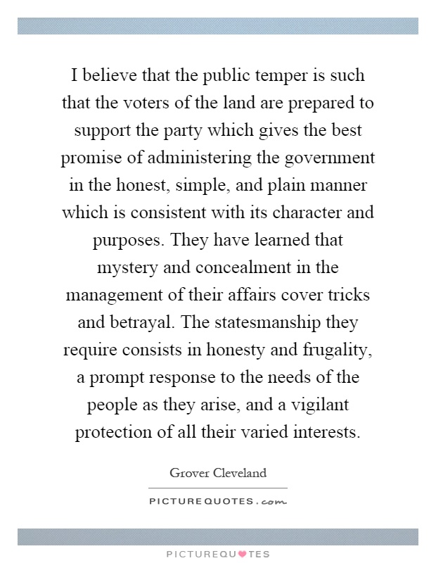 I believe that the public temper is such that the voters of the land are prepared to support the party which gives the best promise of administering the government in the honest, simple, and plain manner which is consistent with its character and purposes. They have learned that mystery and concealment in the management of their affairs cover tricks and betrayal. The statesmanship they require consists in honesty and frugality, a prompt response to the needs of the people as they arise, and a vigilant protection of all their varied interests Picture Quote #1
