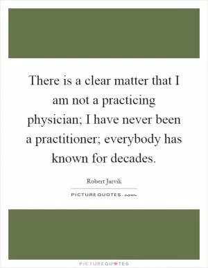 There is a clear matter that I am not a practicing physician; I have never been a practitioner; everybody has known for decades Picture Quote #1