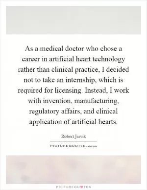 As a medical doctor who chose a career in artificial heart technology rather than clinical practice, I decided not to take an internship, which is required for licensing. Instead, I work with invention, manufacturing, regulatory affairs, and clinical application of artificial hearts Picture Quote #1