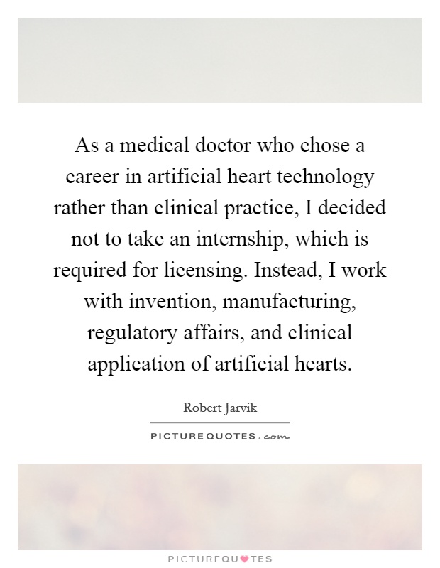 As a medical doctor who chose a career in artificial heart technology rather than clinical practice, I decided not to take an internship, which is required for licensing. Instead, I work with invention, manufacturing, regulatory affairs, and clinical application of artificial hearts Picture Quote #1
