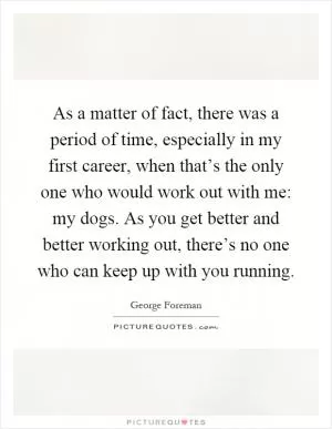 As a matter of fact, there was a period of time, especially in my first career, when that’s the only one who would work out with me: my dogs. As you get better and better working out, there’s no one who can keep up with you running Picture Quote #1