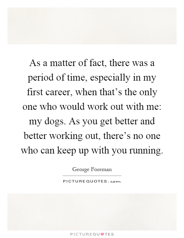 As a matter of fact, there was a period of time, especially in my first career, when that's the only one who would work out with me: my dogs. As you get better and better working out, there's no one who can keep up with you running Picture Quote #1