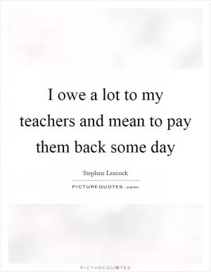 I owe a lot to my teachers and mean to pay them back some day Picture Quote #1