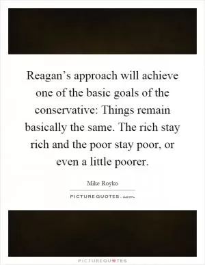 Reagan’s approach will achieve one of the basic goals of the conservative: Things remain basically the same. The rich stay rich and the poor stay poor, or even a little poorer Picture Quote #1