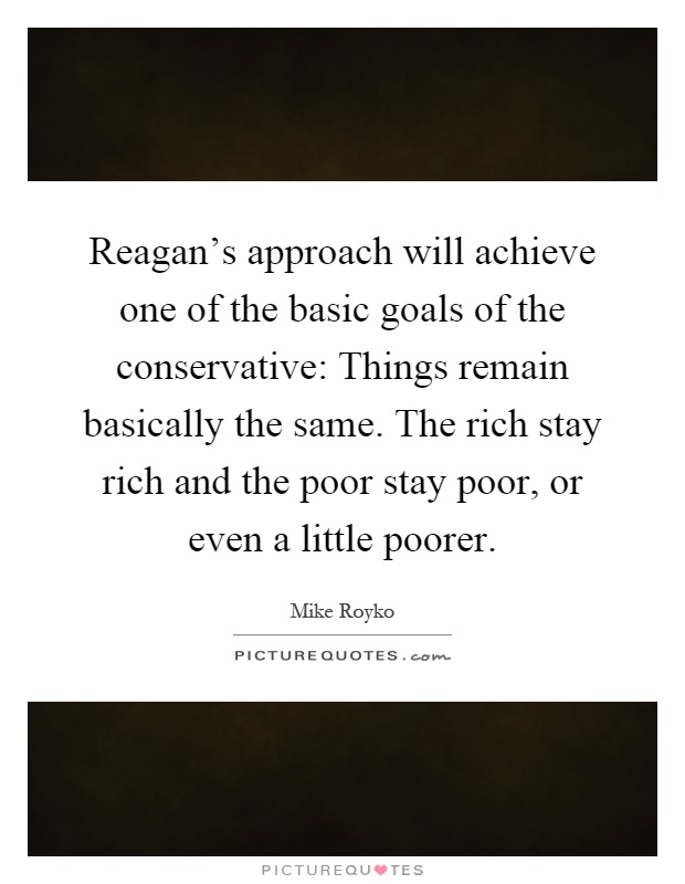 Reagan's approach will achieve one of the basic goals of the conservative: Things remain basically the same. The rich stay rich and the poor stay poor, or even a little poorer Picture Quote #1