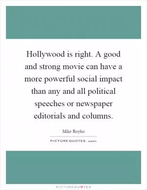 Hollywood is right. A good and strong movie can have a more powerful social impact than any and all political speeches or newspaper editorials and columns Picture Quote #1