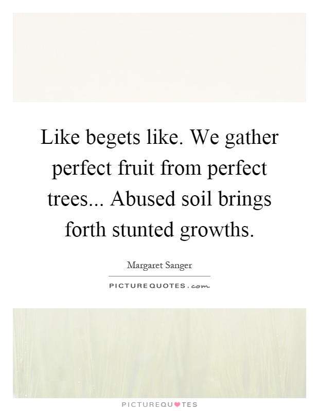 Like begets like. We gather perfect fruit from perfect trees... Abused soil brings forth stunted growths Picture Quote #1