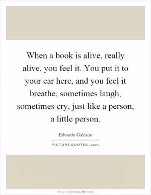 When a book is alive, really alive, you feel it. You put it to your ear here, and you feel it breathe, sometimes laugh, sometimes cry, just like a person, a little person Picture Quote #1