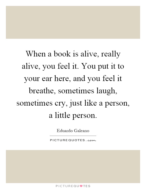 When a book is alive, really alive, you feel it. You put it to your ear here, and you feel it breathe, sometimes laugh, sometimes cry, just like a person, a little person Picture Quote #1