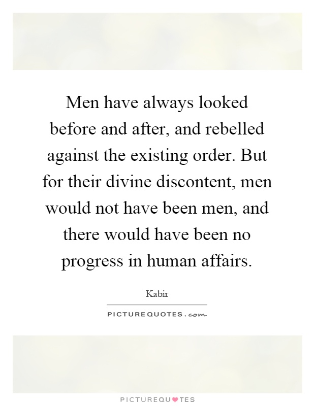 Men have always looked before and after, and rebelled against the existing order. But for their divine discontent, men would not have been men, and there would have been no progress in human affairs Picture Quote #1