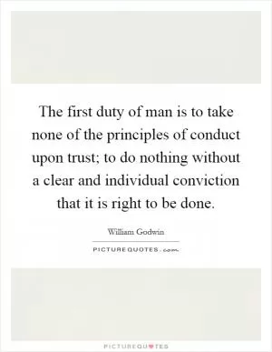 The first duty of man is to take none of the principles of conduct upon trust; to do nothing without a clear and individual conviction that it is right to be done Picture Quote #1