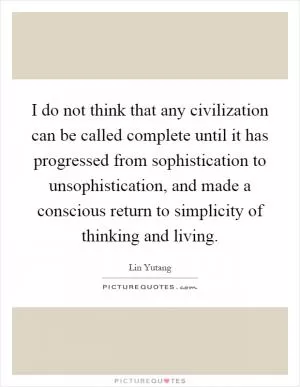 I do not think that any civilization can be called complete until it has progressed from sophistication to unsophistication, and made a conscious return to simplicity of thinking and living Picture Quote #1