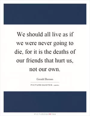 We should all live as if we were never going to die, for it is the deaths of our friends that hurt us, not our own Picture Quote #1