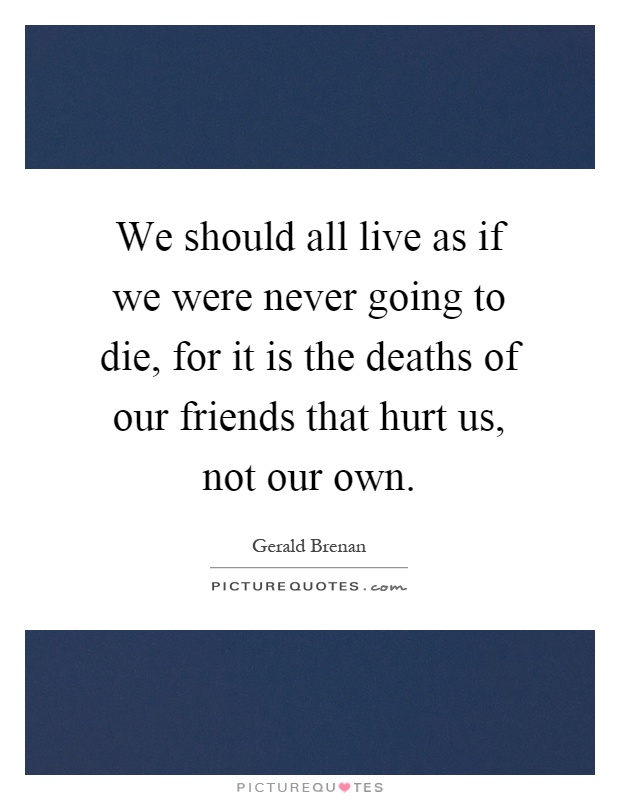 We should all live as if we were never going to die, for it is the deaths of our friends that hurt us, not our own Picture Quote #1