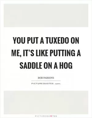You put a tuxedo on me, it’s like putting a saddle on a hog Picture Quote #1