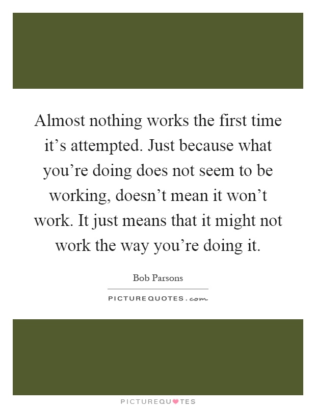Almost nothing works the first time it's attempted. Just because what you're doing does not seem to be working, doesn't mean it won't work. It just means that it might not work the way you're doing it Picture Quote #1