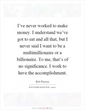 I’ve never worked to make money. I understand we’ve got to eat and all that, but I never said I want to be a multimillionaire or a billionaire. To me, that’s of no significance. I work to have the accomplishment Picture Quote #1