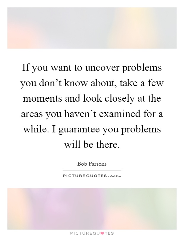 If you want to uncover problems you don't know about, take a few moments and look closely at the areas you haven't examined for a while. I guarantee you problems will be there Picture Quote #1