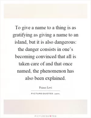 To give a name to a thing is as gratifying as giving a name to an island, but it is also dangerous: the danger consists in one’s becoming convinced that all is taken care of and that once named, the phenomenon has also been explained Picture Quote #1