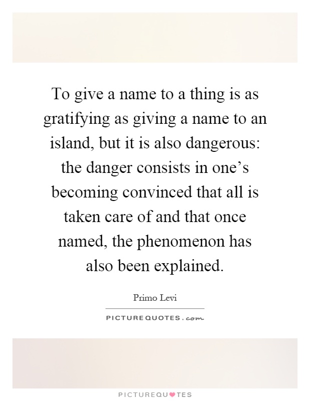 To give a name to a thing is as gratifying as giving a name to an island, but it is also dangerous: the danger consists in one's becoming convinced that all is taken care of and that once named, the phenomenon has also been explained Picture Quote #1