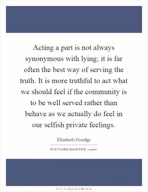Acting a part is not always synonymous with lying; it is far often the best way of serving the truth. It is more truthful to act what we should feel if the community is to be well served rather than behave as we actually do feel in our selfish private feelings Picture Quote #1