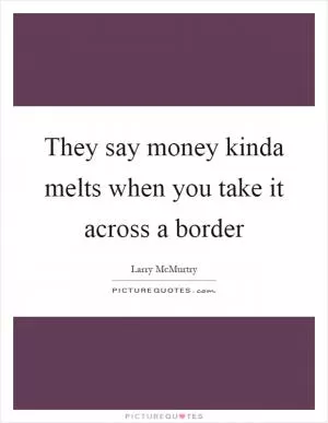 They say money kinda melts when you take it across a border Picture Quote #1