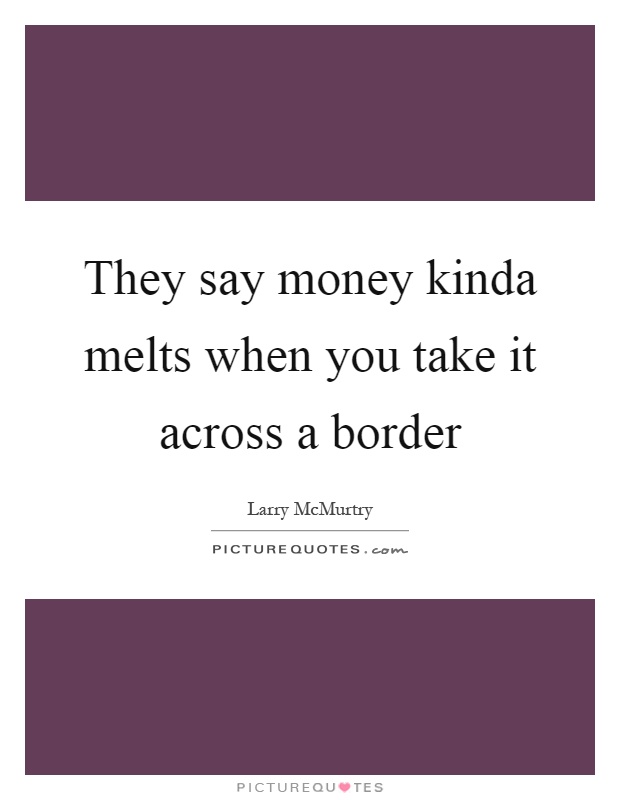 They say money kinda melts when you take it across a border Picture Quote #1