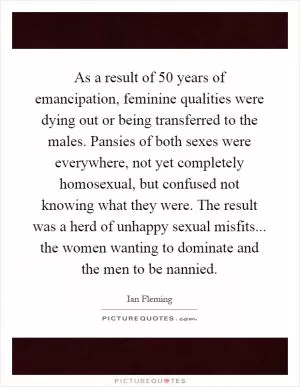As a result of 50 years of emancipation, feminine qualities were dying out or being transferred to the males. Pansies of both sexes were everywhere, not yet completely homosexual, but confused not knowing what they were. The result was a herd of unhappy sexual misfits... the women wanting to dominate and the men to be nannied Picture Quote #1